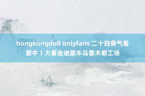 hongkongdoll onlyfans 二十四骨气看蒙牛丨大暑走进蒙牛乌鲁木都工场