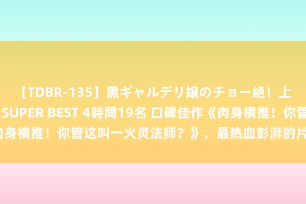 【TDBR-135】黒ギャルデリ嬢のチョー絶！上手いフェラチオ！！SUPER BEST 4時間19名 口碑佳作《肉身横推！你管这叫一火灵法师？》，最热血彭湃的片断，颜面不狗血！