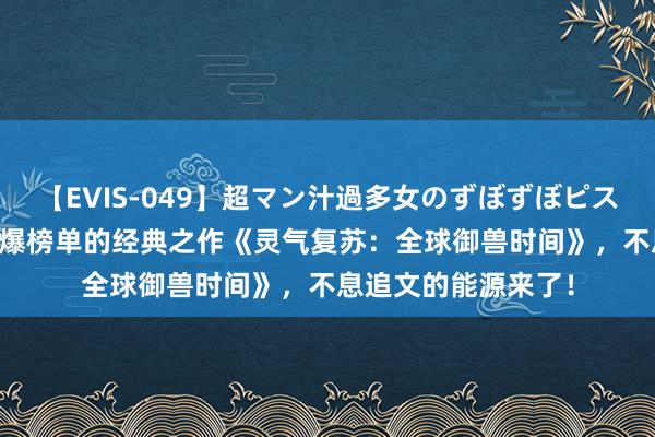 【EVIS-049】超マン汁過多女のずぼずぼピストンオナニー 3 完爆榜单的经典之作《灵气复苏：全球御兽时间》，不息追文的能源来了！