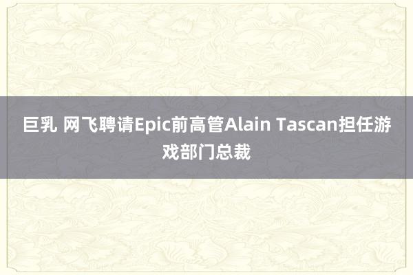 巨乳 网飞聘请Epic前高管Alain Tascan担任游戏部门总裁