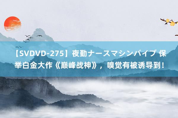 【SVDVD-275】夜勤ナースマシンバイブ 保举白金大作《巅峰战神》，嗅觉有被诱导到！