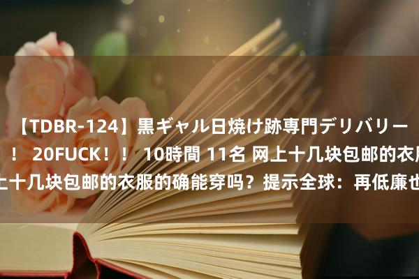 【TDBR-124】黒ギャル日焼け跡専門デリバリーヘルス チョーベスト！！ 20FUCK！！ 10時間 11名 网上十几块包邮的衣服的确能穿吗？提示全球：再低廉也要商量购买