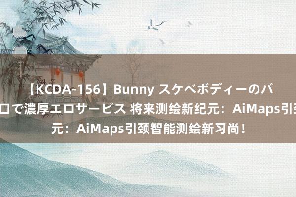 【KCDA-156】Bunny スケベボディーのバニーガールが手と口で濃厚エロサービス 将来测绘新纪元：AiMaps引颈智能测绘新习尚！