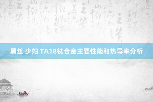 黑丝 少妇 TA18钛合金主要性能和热导率分析