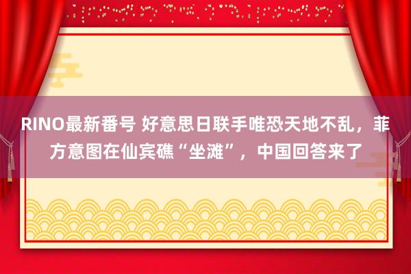 RINO最新番号 好意思日联手唯恐天地不乱，菲方意图在仙宾礁“坐滩”，中国回答来了