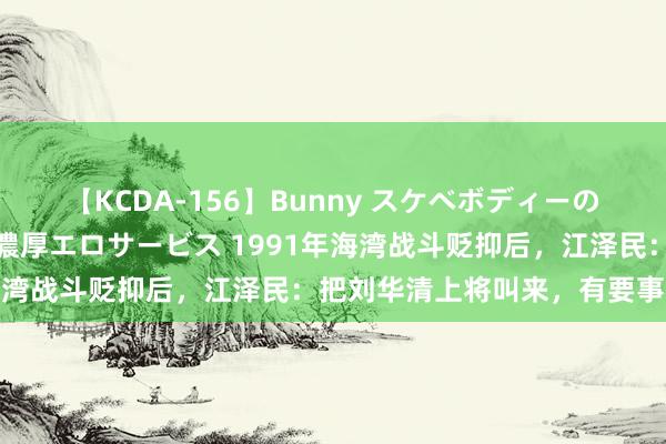 【KCDA-156】Bunny スケベボディーのバニーガールが手と口で濃厚エロサービス 1991年海湾战斗贬抑后，江泽民：把刘华清上将叫来，有要事辩论