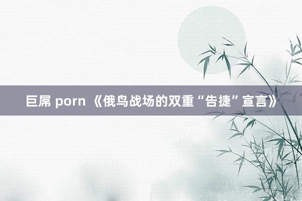 巨屌 porn 《俄鸟战场的双重“告捷”宣言》