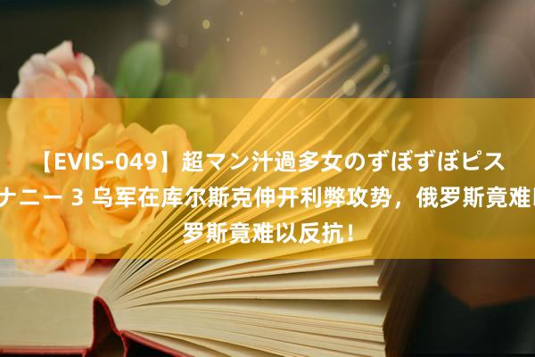 【EVIS-049】超マン汁過多女のずぼずぼピストンオナニー 3 乌军在库尔斯克伸开利弊攻势，俄罗斯竟难以反抗！