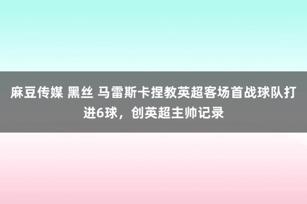 麻豆传媒 黑丝 马雷斯卡捏教英超客场首战球队打进6球，创英超主帅记录