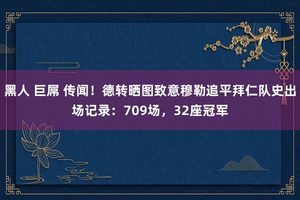 黑人 巨屌 传闻！德转晒图致意穆勒追平拜仁队史出场记录：709场，32座冠军