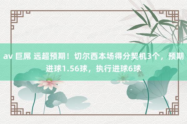 av 巨屌 远超预期！切尔西本场得分契机3个，预期进球1.56球，执行进球6球