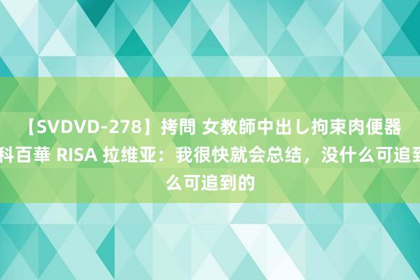 【SVDVD-278】拷問 女教師中出し拘束肉便器 仁科百華 RISA 拉维亚：我很快就会总结，没什么可追到的