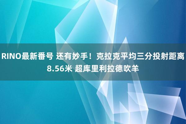 RINO最新番号 还有妙手！克拉克平均三分投射距离8.56米 超库里利拉德吹羊