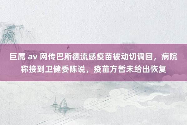 巨屌 av 网传巴斯德流感疫苗被动切调回，病院称接到卫健委陈说，疫苗方暂未给出恢复