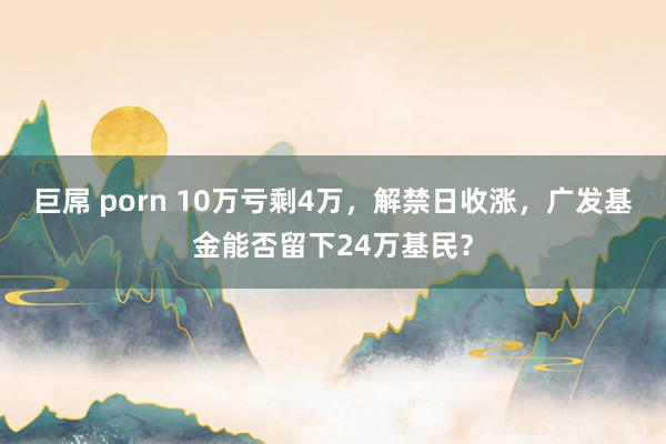 巨屌 porn 10万亏剩4万，解禁日收涨，广发基金能否留下24万基民？