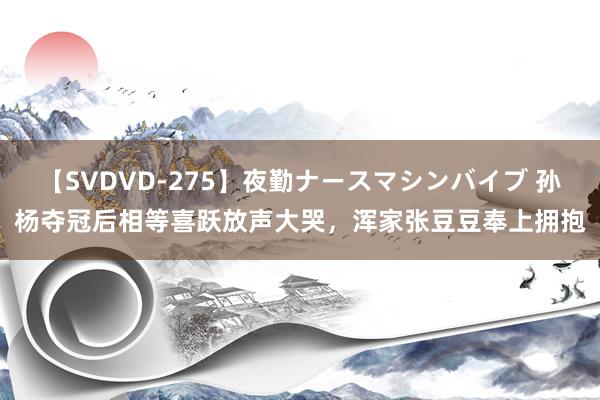 【SVDVD-275】夜勤ナースマシンバイブ 孙杨夺冠后相等喜跃放声大哭，浑家张豆豆奉上拥抱