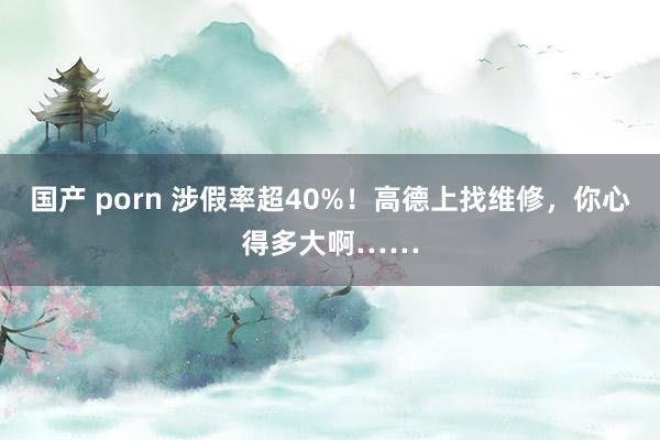 国产 porn 涉假率超40%！高德上找维修，你心得多大啊……