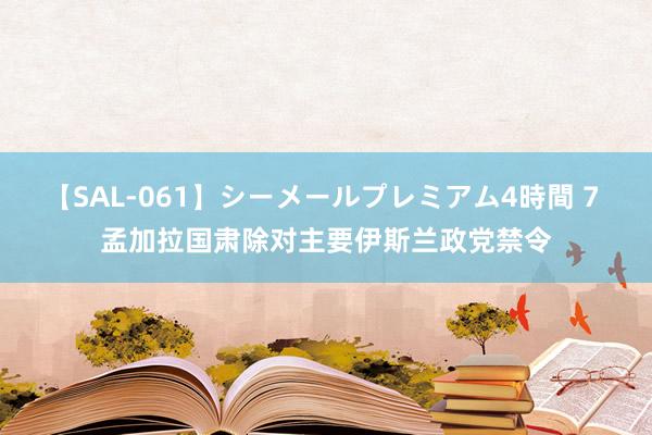 【SAL-061】シーメールプレミアム4時間 7 孟加拉国肃除对主要伊斯兰政党禁令