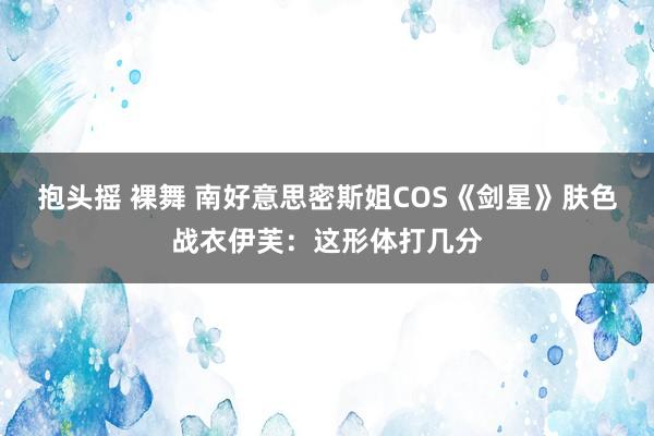 抱头摇 裸舞 南好意思密斯姐COS《剑星》肤色战衣伊芙：这形体打几分