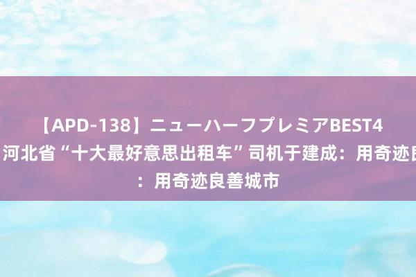 【APD-138】ニューハーフプレミアBEST4時間DX 河北省“十大最好意思出租车”司机于建成：用奇迹良善城市