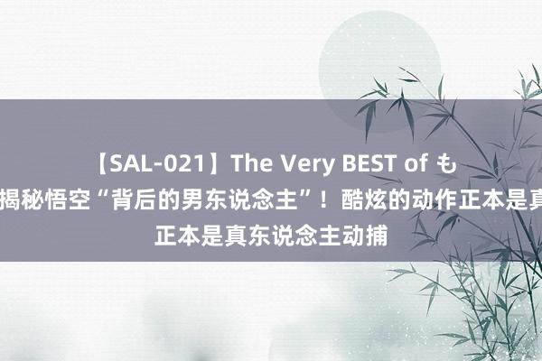 【SAL-021】The Very BEST of もえ 千职百态｜揭秘悟空“背后的男东说念主”！酷炫的动作正本是真东说念主动捕