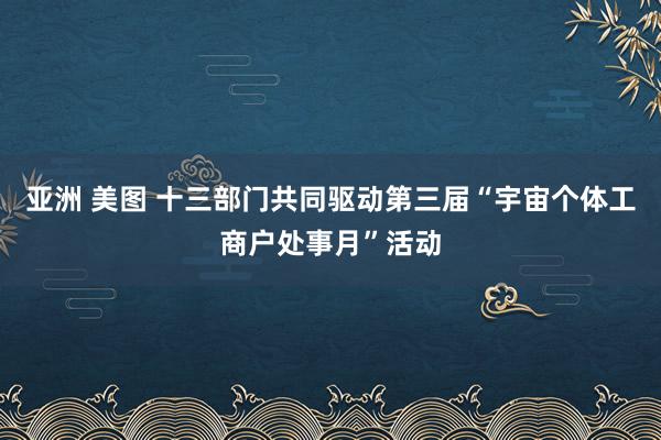 亚洲 美图 十三部门共同驱动第三届“宇宙个体工商户处事月”活动