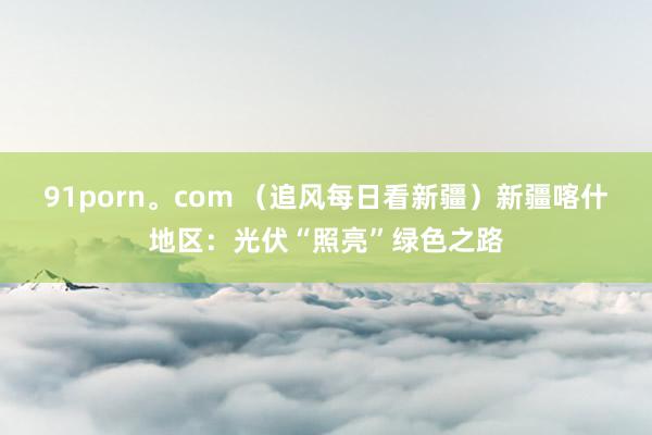 91porn。com （追风每日看新疆）新疆喀什地区：光伏“照亮”绿色之路