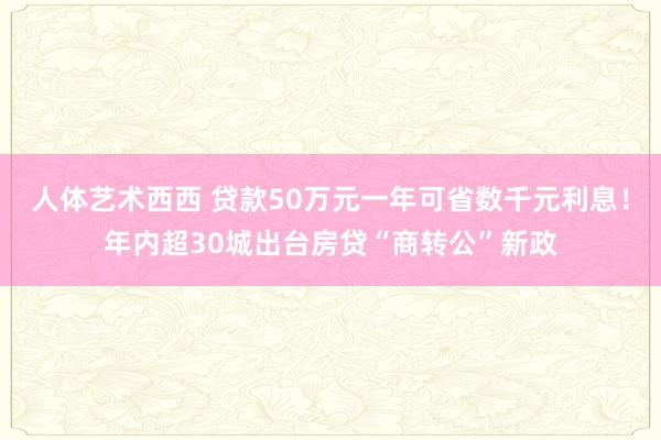 人体艺术西西 贷款50万元一年可省数千元利息！年内超30城出台房贷“商转公”新政