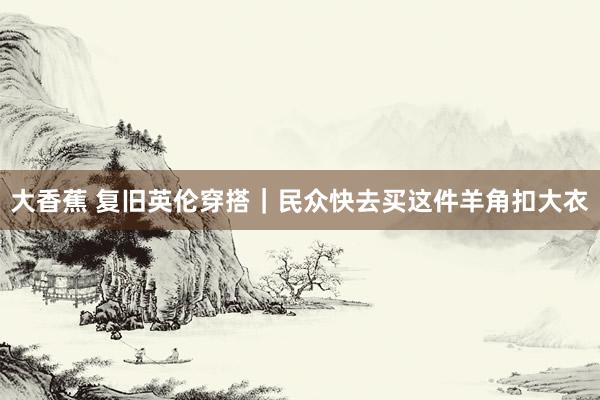 大香蕉 复旧英伦穿搭｜民众快去买这件羊角扣大衣