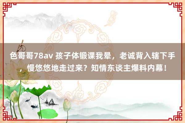 色哥哥78av 孩子体锻课我晕，老诚背入辖下手，慢悠悠地走过来？知情东谈主爆料内幕！