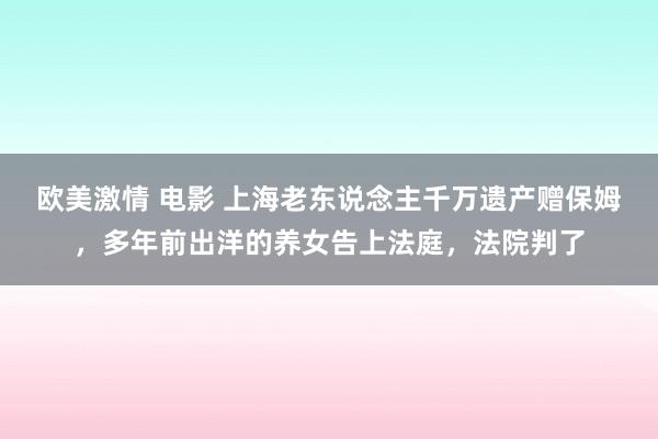 欧美激情 电影 上海老东说念主千万遗产赠保姆，多年前出洋的养女告上法庭，法院判了