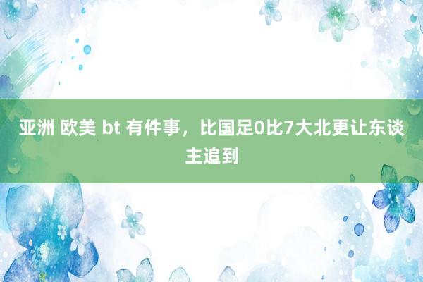 亚洲 欧美 bt 有件事，比国足0比7大北更让东谈主追到