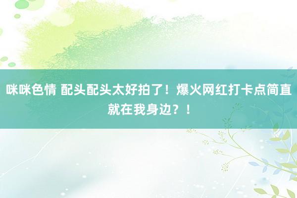 咪咪色情 配头配头太好拍了！爆火网红打卡点简直就在我身边？！