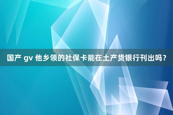 国产 gv 他乡领的社保卡能在土产货银行刊出吗？