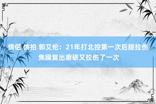 情侣 偷拍 郭艾伦：21年打北控第一次后腿拉伤 焦躁复出磨砺又拉伤了一次