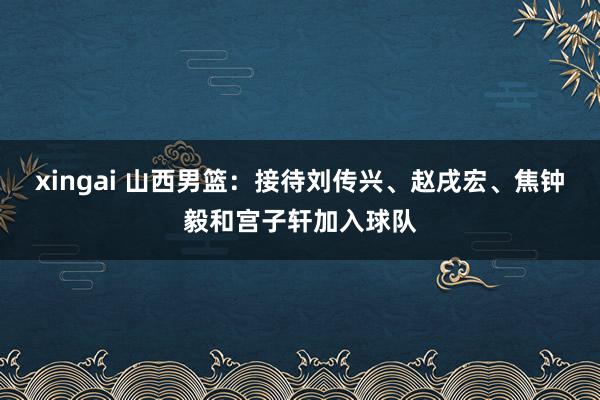 xingai 山西男篮：接待刘传兴、赵戌宏、焦钟毅和宫子轩加入球队