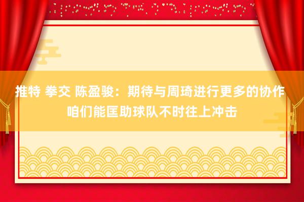 推特 拳交 陈盈骏：期待与周琦进行更多的协作 咱们能匡助球队不时往上冲击