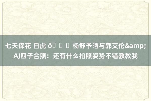 七天探花 白虎 😎杨舒予晒与郭艾伦&AJ四子合照：还有什么拍照姿势不错教教我