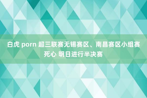 白虎 porn 超三联赛无锡赛区、南昌赛区小组赛死心 明日进行半决赛