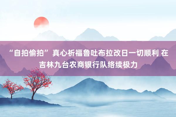 “自拍偷拍” 真心祈福鲁吐布拉改日一切顺利 在吉林九台农商银行队络续极力