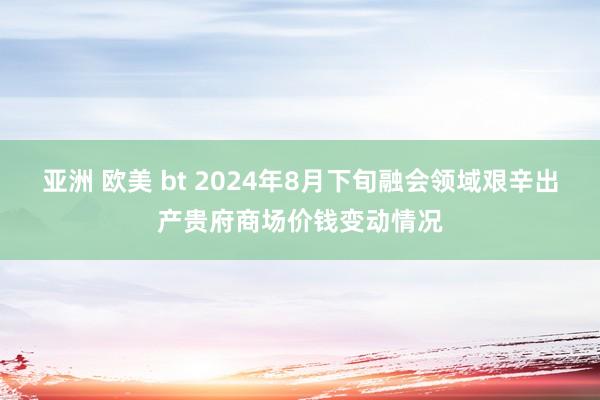 亚洲 欧美 bt 2024年8月下旬融会领域艰辛出产贵府商场价钱变动情况