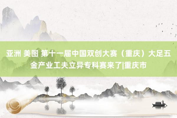 亚洲 美图 第十一届中国双创大赛（重庆）大足五金产业工夫立异专科赛来了|重庆市