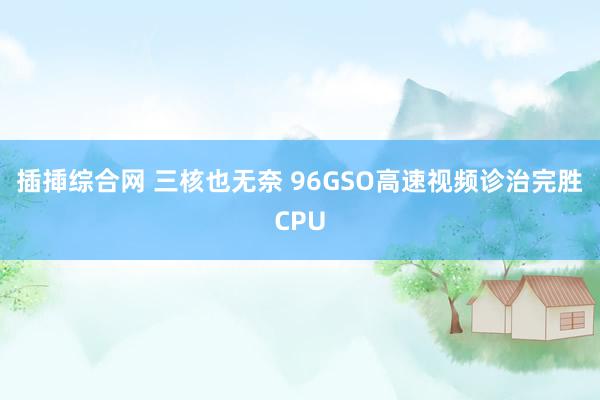 插揷综合网 三核也无奈 96GSO高速视频诊治完胜CPU