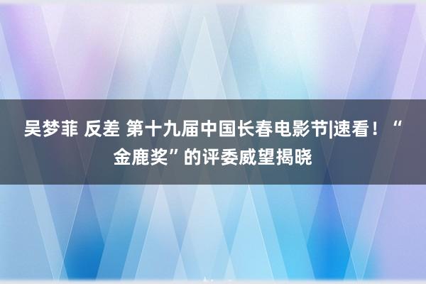 吴梦菲 反差 第十九届中国长春电影节|速看！“金鹿奖”的评委威望揭晓