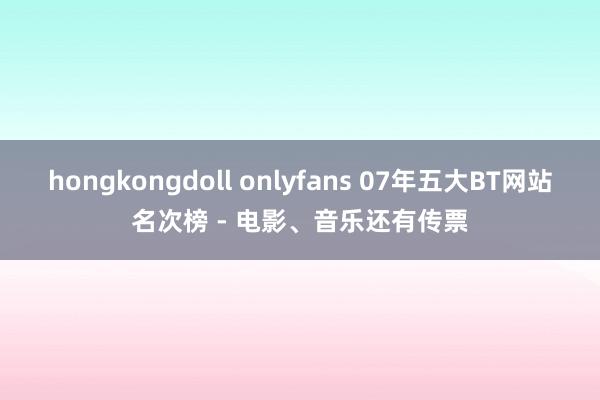 hongkongdoll onlyfans 07年五大BT网站名次榜 - 电影、音乐还有传票