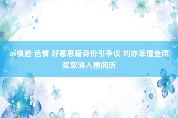 ai换脸 色情 好意思籍身份引争议 刘亦菲遭金鹰奖取消入围阅历