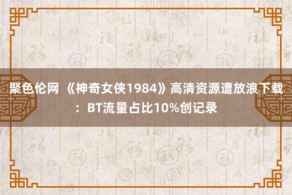 聚色伦网 《神奇女侠1984》高清资源遭放浪下载：BT流量占比10%创记录