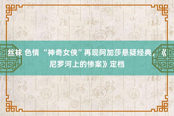 丝袜 色情 “神奇女侠”再现阿加莎悬疑经典，《尼罗河上的惨案》定档