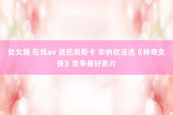 处女膜 在线av 进犯奥斯卡 华纳欲送选《神奇女侠》竞争最好影片