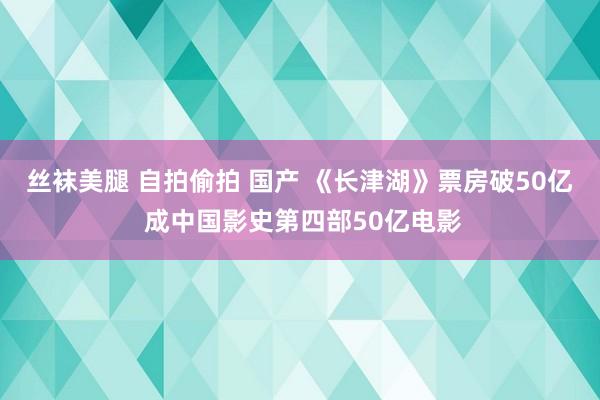 丝袜美腿 自拍偷拍 国产 《长津湖》票房破50亿 成中国影史第四部50亿电影